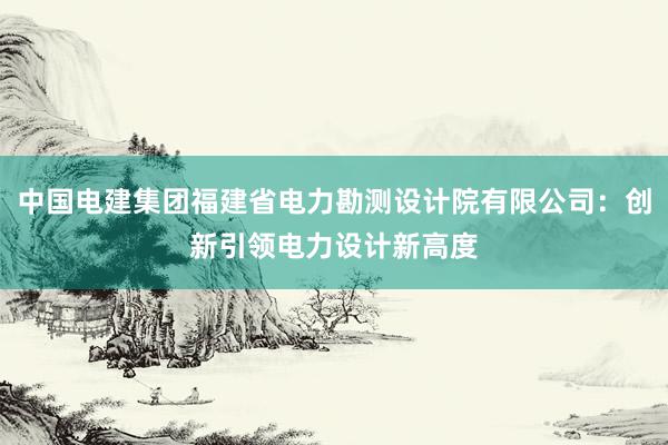 中国电建集团福建省电力勘测设计院有限公司：创新引领电力设计新高度