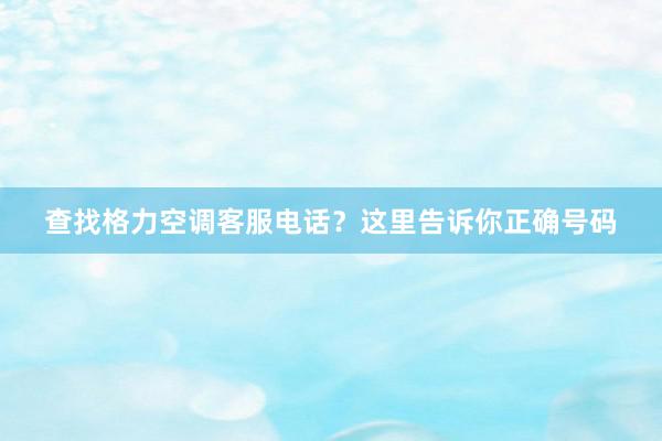 查找格力空调客服电话？这里告诉你正确号码